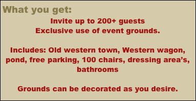 What you get:
Invite up to 200+ guests
Exclusive use of event grounds.                                                                     

Includes: Old western town, Western wagon, pond, free parking, 100 chairs, dressing area’s, bathrooms

Event Grounds Coordinator (+more if desired)
